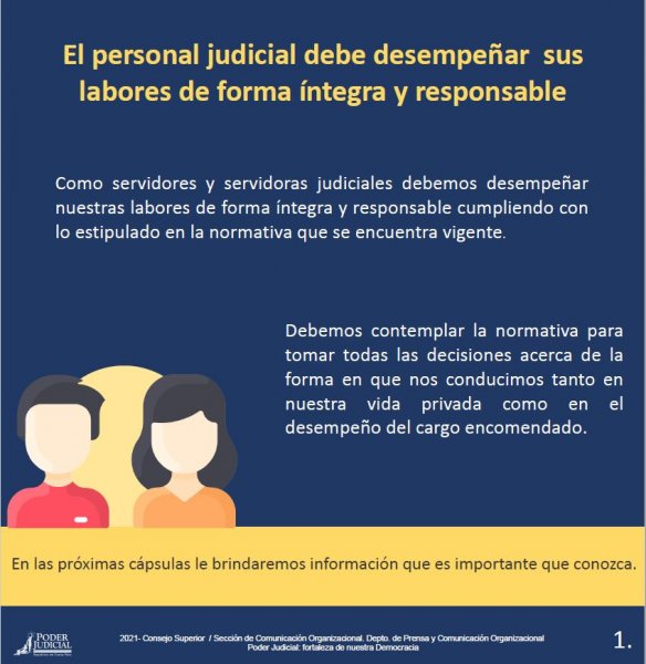 El personal judicial debe desempeñar sus labores de forma íntegra y responsable - Como servidores y servidoras judiciales debemos desempeñar nuestras labores de forma integra y responsable cumpliendo con lo estipulado en la normativa que se encuentra vigente.
Debemos contemplar la normativa para tomar todas las decisiones acerca de la forma en que nos conducimos tanto en nuestra vida privada como en el desempeño del cargo encomendado. 
En las próximas cápsulas le brindaremos información que es importante que conozca.
2021- Consejo Superior / Sección de Comunicación Organizacional. Depto. de Prensa y Comunicación OrganizacionalPoder Judicial: fortaleza de nuestra Democracia